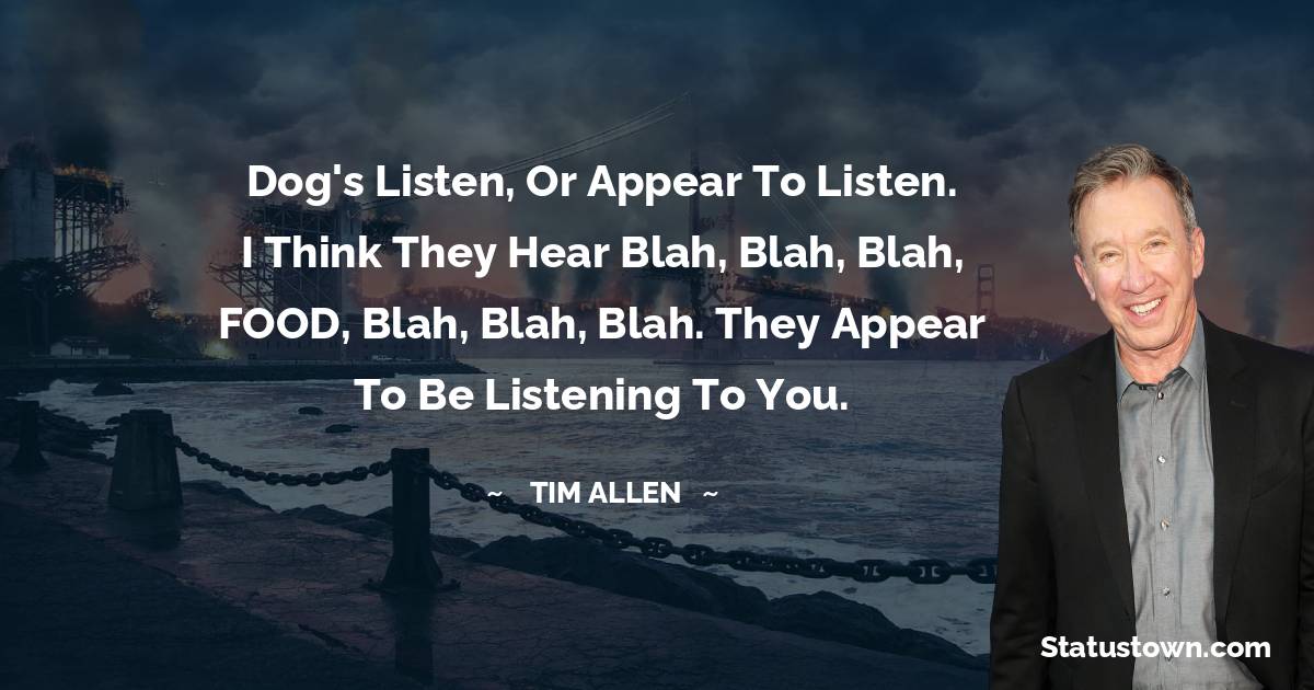 Tim Allen Quotes - Dog's listen, or appear to listen. I think they hear blah, blah, blah, FOOD, blah, blah, blah. They appear to be listening to you.